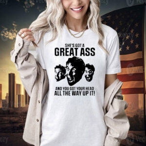 She’s got a great ass and you got your head all the way up it T-shirt