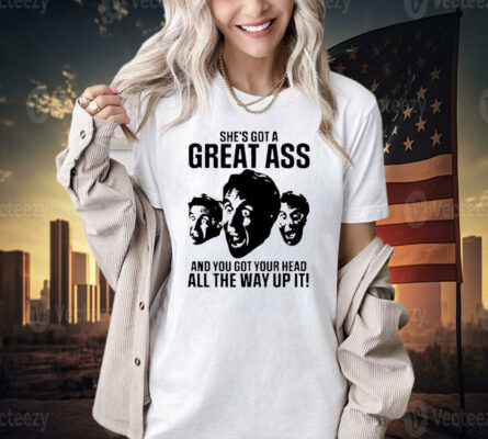 She’s got a great ass and you got your head all the way up it T-shirt