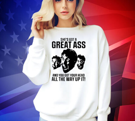 She’s got a great ass and you got your head all the way up it T-shirt