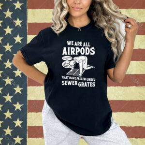 We are all airpods that have fallen under sewer grates T-shirt