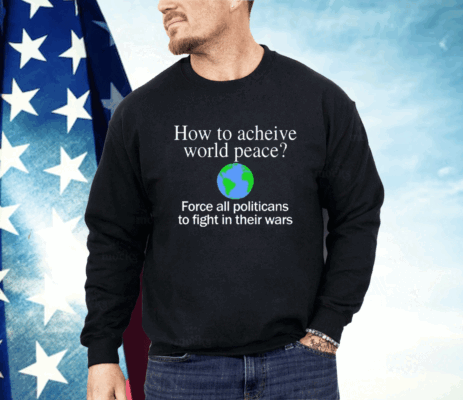 How To Acheive World Peace Force All Politicans To Fight In Their Wars Shirt