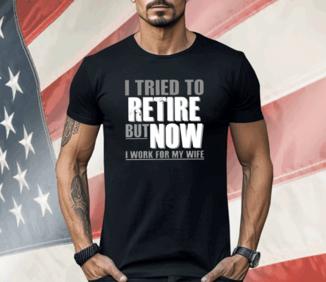 I Tried To Retire But Now I Work For My Wife Shirt