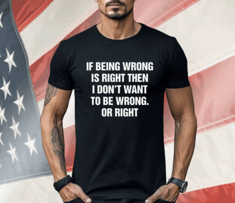 If Being Wrong Is Right I Don't Want To Be Wrong Or Right Shirt