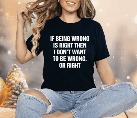 If Being Wrong Is Right I Don't Want To Be Wrong Or Right Shirt