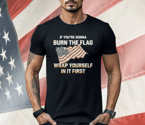 If You’re Gonna Burn The Flag Wrap Yourself In It First Shirt