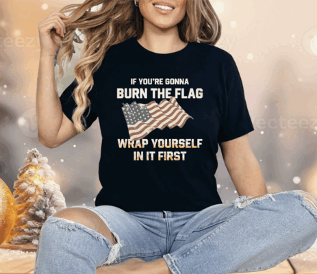 If You’re Gonna Burn The Flag Wrap Yourself In It First Shirt