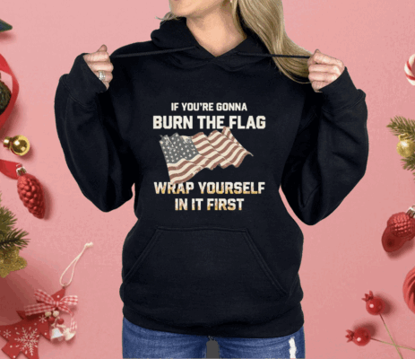 If You’re Gonna Burn The Flag Wrap Yourself In It First Shirt