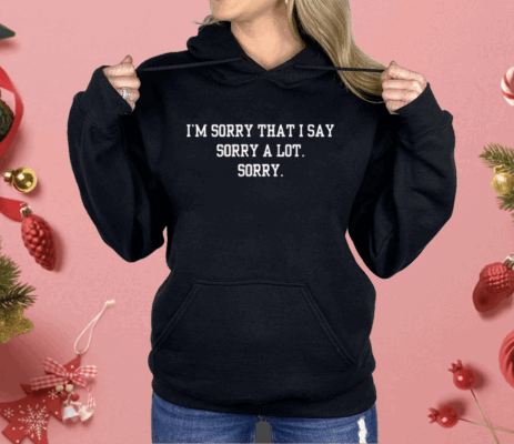 I’m Sorry That I Say Sorry A Lot Sorry Shirt