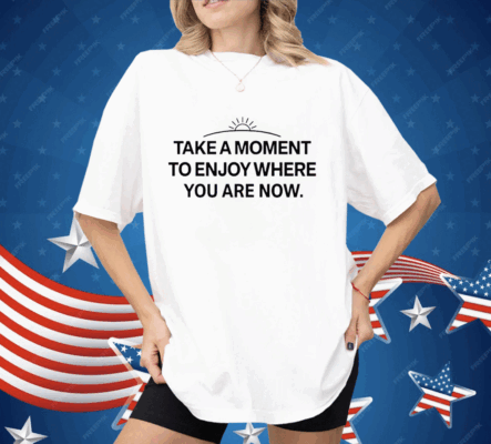 Take a moment to enjoy where you are now Shirt