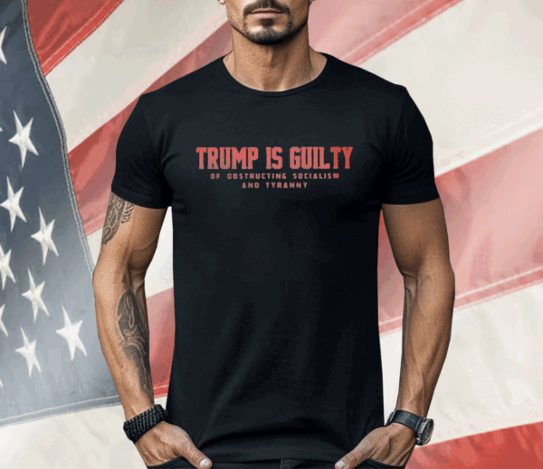 Trump Is Guilty Of Obstructing Socialism And Tyranny Shirt