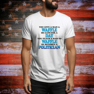 You Give A Man A Waffle, He Eats For A Day. You Teach A Man To Waffle, He Becomes A Politician. Tee shirt