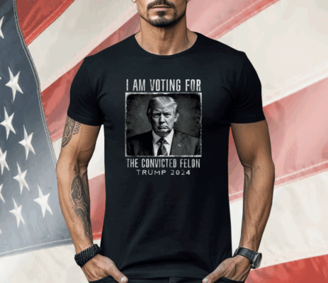 I Am Voting For The Convicted Felon Shirt Trump 2024 Shirt