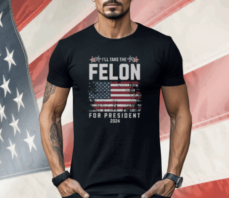 I’ll Take The Felon For President 2024 Shirt