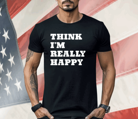 Think I’m Really Happy Shirt