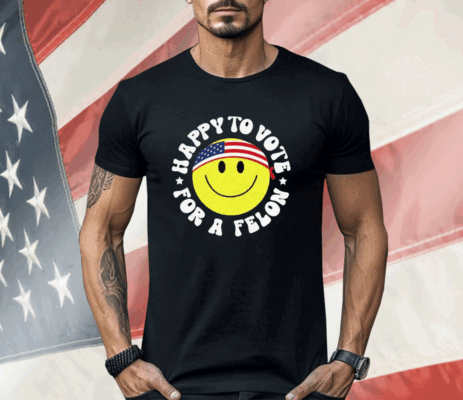 Trump 2024 Happy To Vote For A Felon Shirt