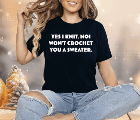 Yes I Knit Noi Won't Crochet You A Sweater Shirt