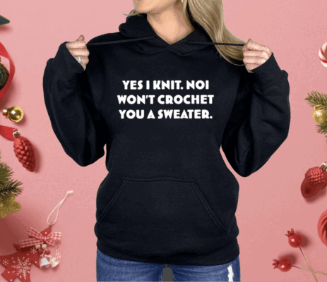Yes I Knit Noi Won’t Crochet You A Sweater Shirt