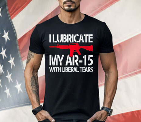 I Lubricate My Ar-15 With Liberal Tears Shirt