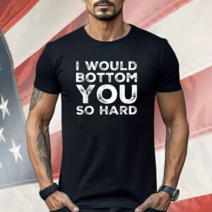 I Would Bottom You So Hard Shirt