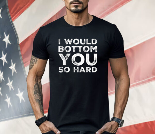 I Would Bottom You So Hard Shirt