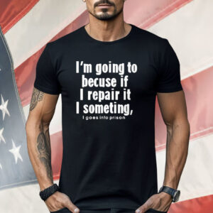 I’m Going To Becuse If I Repair It I Someting I Goes Into Prison Shirt