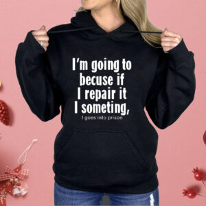 I’m Going To Becuse If I Repair It I Someting I Goes Into Prison Shirt