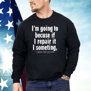 I’m Going To Becuse If I Repair It I Someting I Goes Into Prison Shirt