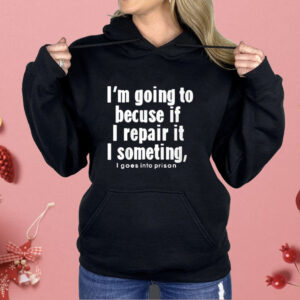 I’m Going To Becuse If I Repair It I Someting I Goes Into Prison Shirt