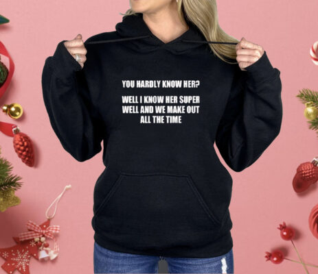 You hardly know her well I know her super well and we make out all the time Shirt