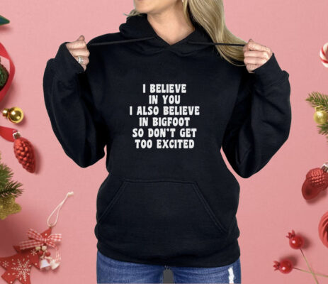 I Believe In You I Also Believe In Bigfoot So Don’t Get Too Excited Shirt