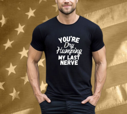 You’re Dry Humping My Last Nerve T-Shirt