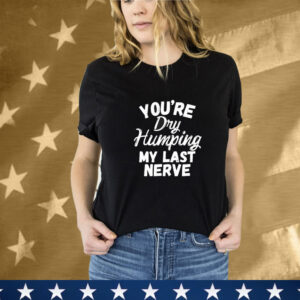 You’re Dry Humping My Last Nerve T-Shirt