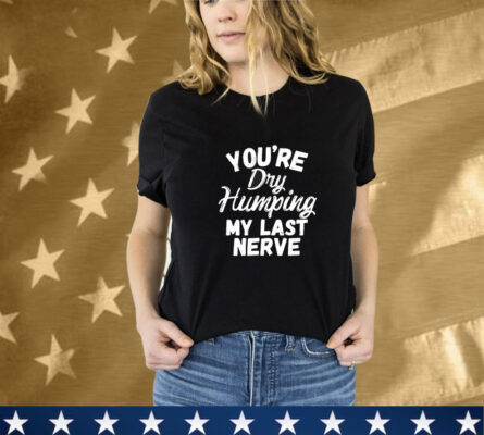 You’re Dry Humping My Last Nerve T-Shirt