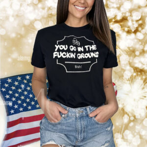 You go in the fuckin’ ground Bish Shirt